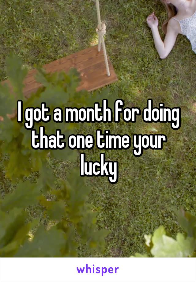 I got a month for doing that one time your lucky