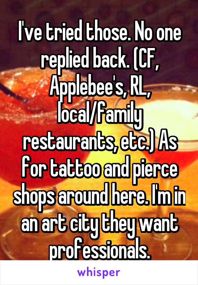 I've tried those. No one replied back. (CF, Applebee's, RL, local/family restaurants, etc.) As for tattoo and pierce shops around here. I'm in an art city they want professionals.