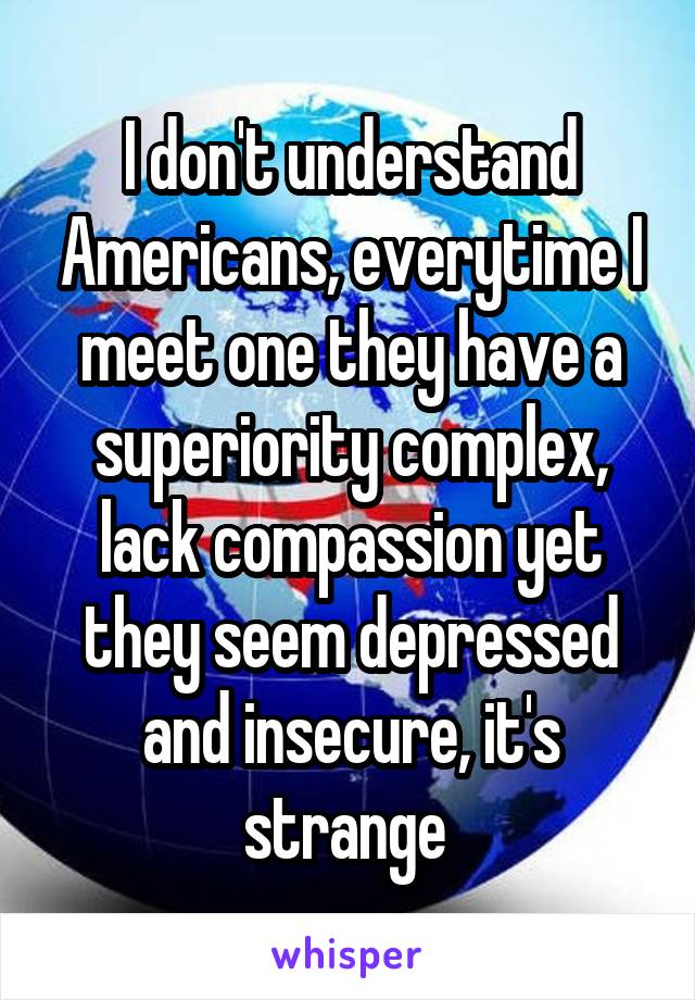 I don't understand Americans, everytime I meet one they have a superiority complex, lack compassion yet they seem depressed and insecure, it's strange 