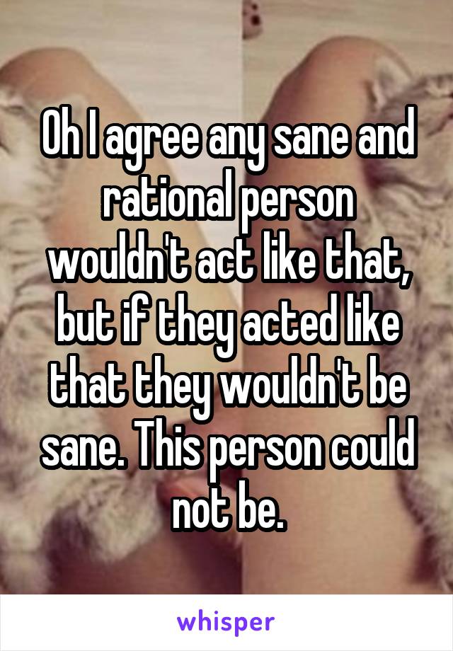 Oh I agree any sane and rational person wouldn't act like that, but if they acted like that they wouldn't be sane. This person could not be.