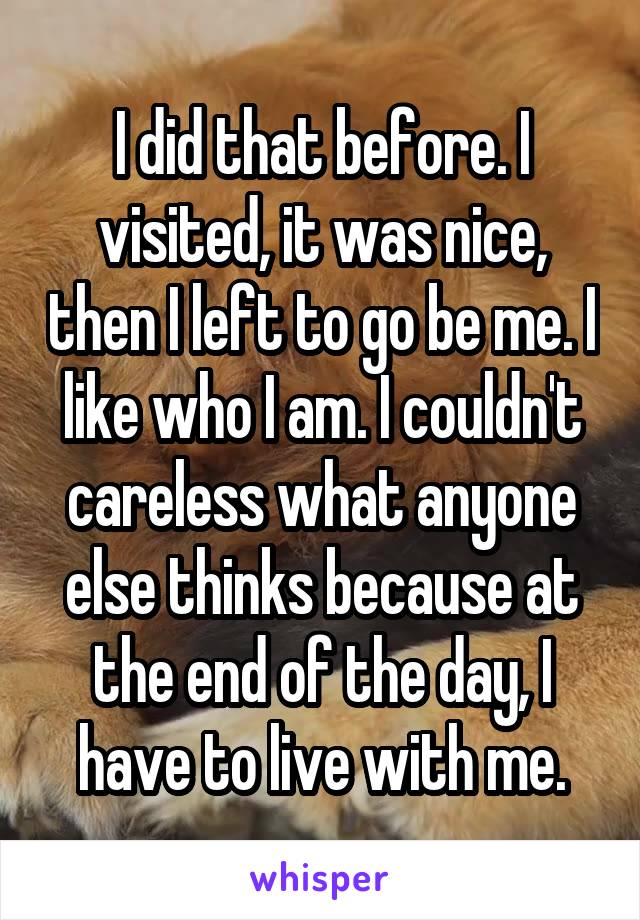 I did that before. I visited, it was nice, then I left to go be me. I like who I am. I couldn't careless what anyone else thinks because at the end of the day, I have to live with me.