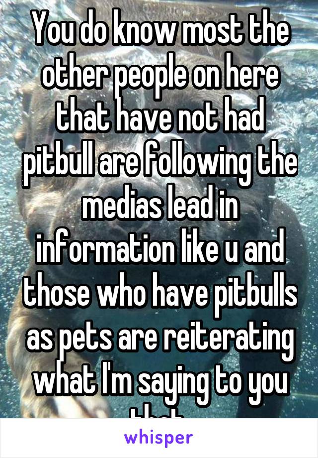 You do know most the other people on here that have not had pitbull are following the medias lead in information like u and those who have pitbulls as pets are reiterating what I'm saying to you that 