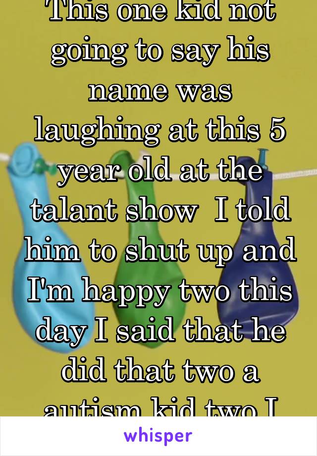 This one kid not going to say his name was laughing at this 5 year old at the talant show  I told him to shut up and I'm happy two this day I said that he did that two a autism kid two I was so mad