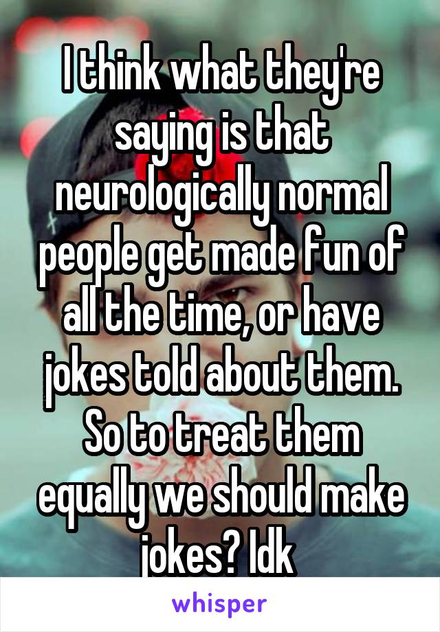 I think what they're saying is that neurologically normal people get made fun of all the time, or have jokes told about them. So to treat them equally we should make jokes? Idk 