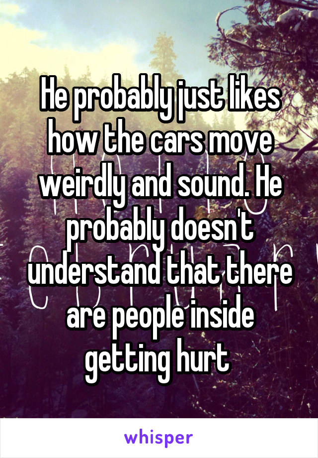 He probably just likes how the cars move weirdly and sound. He probably doesn't understand that there are people inside getting hurt 