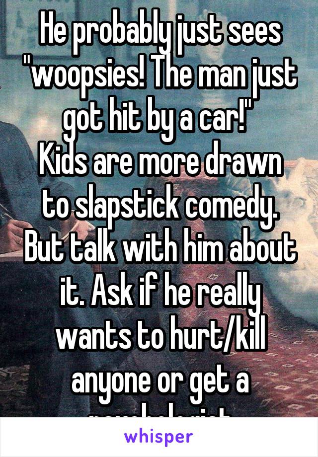 He probably just sees "woopsies! The man just got hit by a car!" 
Kids are more drawn to slapstick comedy. But talk with him about it. Ask if he really wants to hurt/kill anyone or get a psychologist