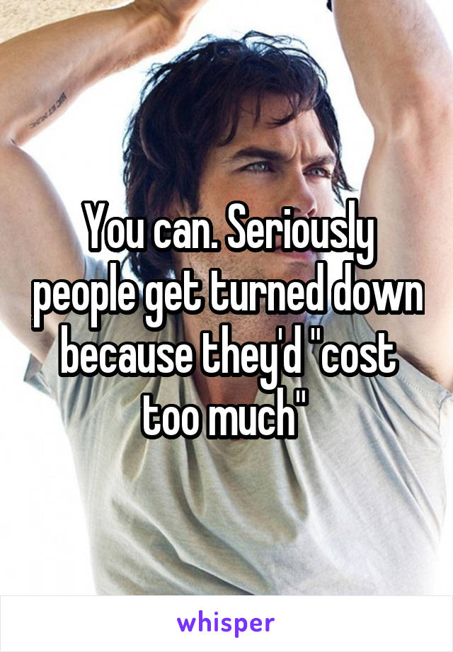 You can. Seriously people get turned down because they'd "cost too much" 