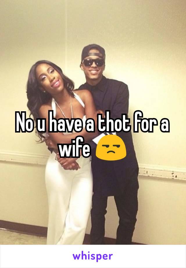 No u have a thot for a wife 😒