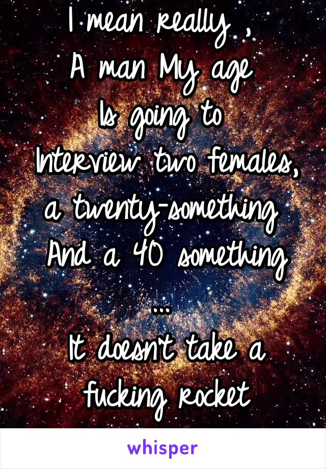 I mean really , 
A man My age 
Is going to 
Interview two females, a twenty-something 
And a 40 something ... 
It doesn't take a fucking rocket scientist.. 