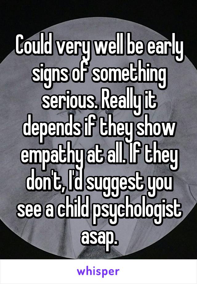 Could very well be early signs of something serious. Really it depends if they show empathy at all. If they don't, I'd suggest you see a child psychologist asap.