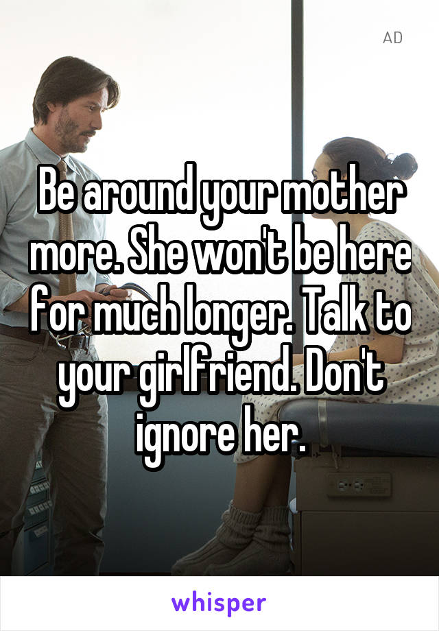 Be around your mother more. She won't be here for much longer. Talk to your girlfriend. Don't ignore her.