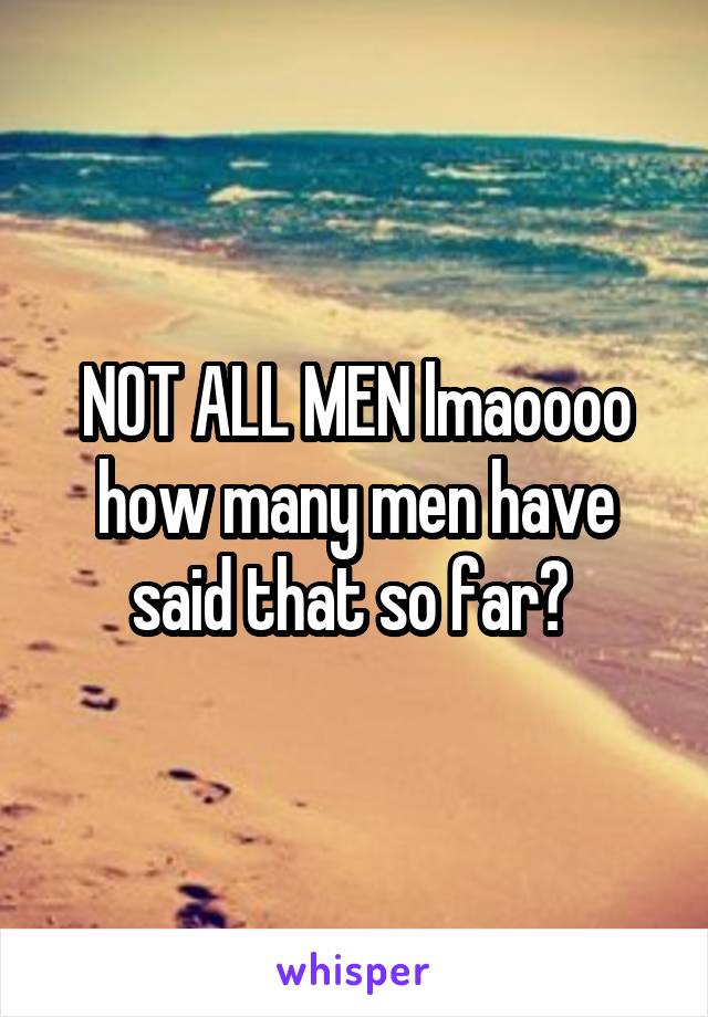 NOT ALL MEN lmaoooo how many men have said that so far? 