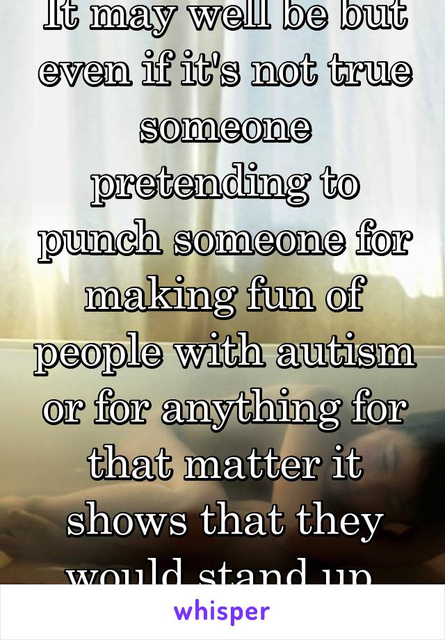 It may well be but even if it's not true someone pretending to punch someone for making fun of people with autism or for anything for that matter it shows that they would stand up 
for someone 