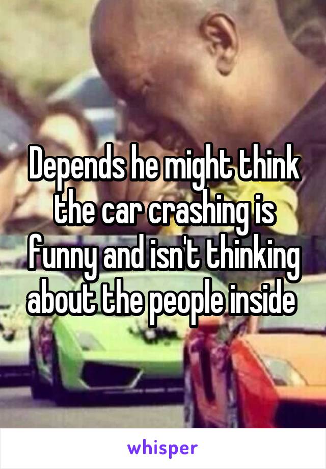 Depends he might think the car crashing is funny and isn't thinking about the people inside 