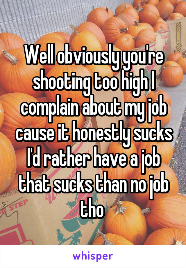 Well obviously you're shooting too high I complain about my job cause it honestly sucks I'd rather have a job that sucks than no job tho 