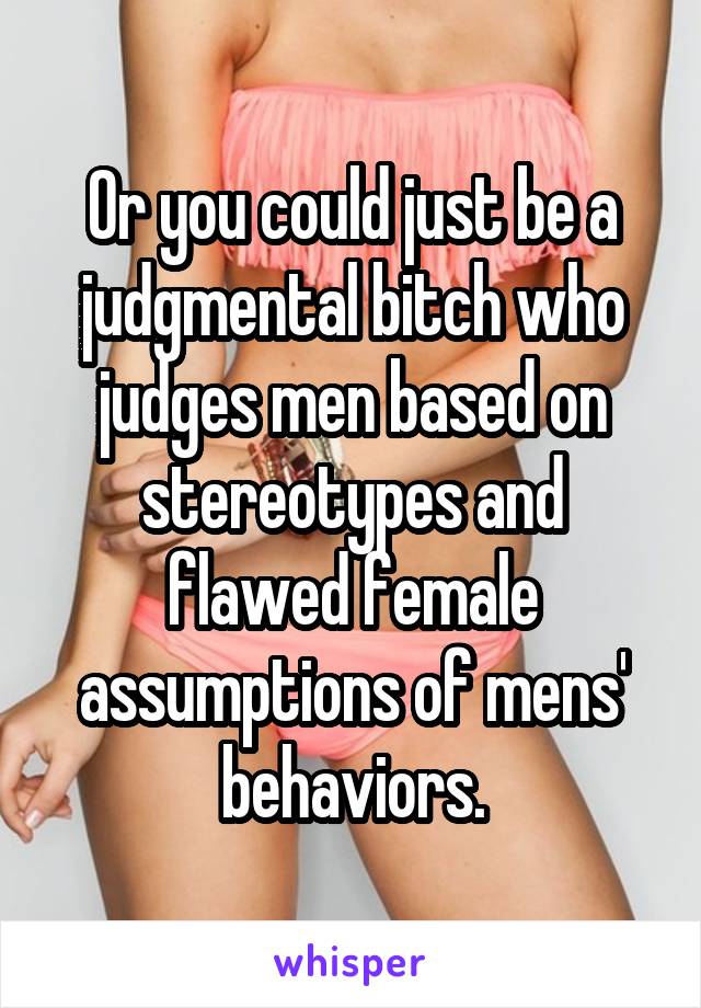 Or you could just be a judgmental bitch who judges men based on stereotypes and flawed female assumptions of mens' behaviors.