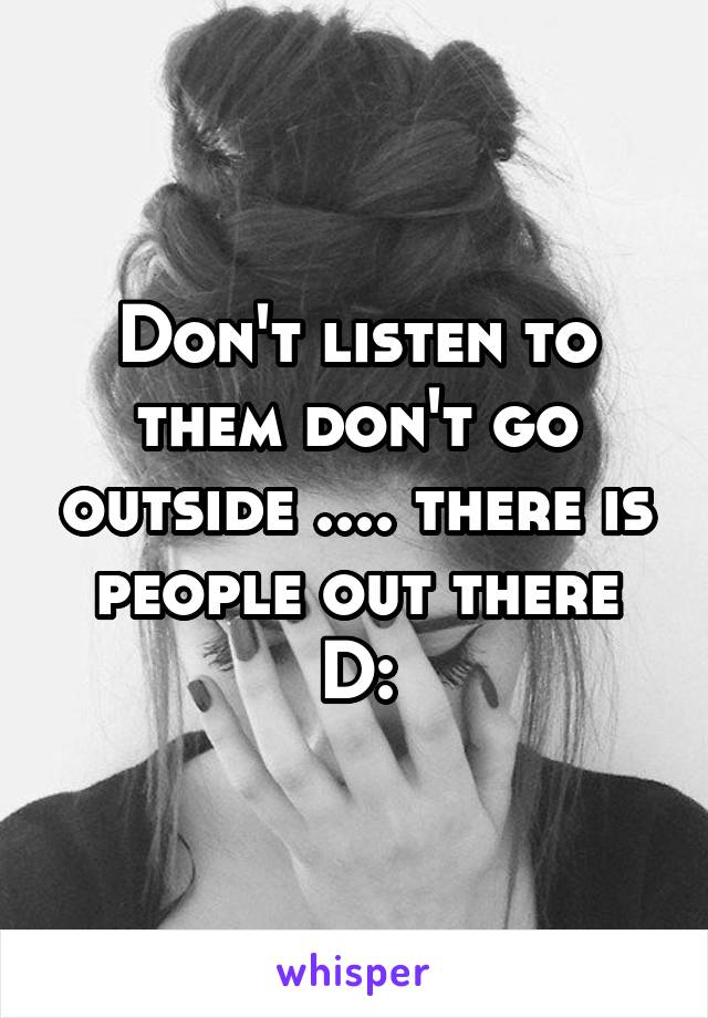 Don't listen to them don't go outside .... there is people out there D: