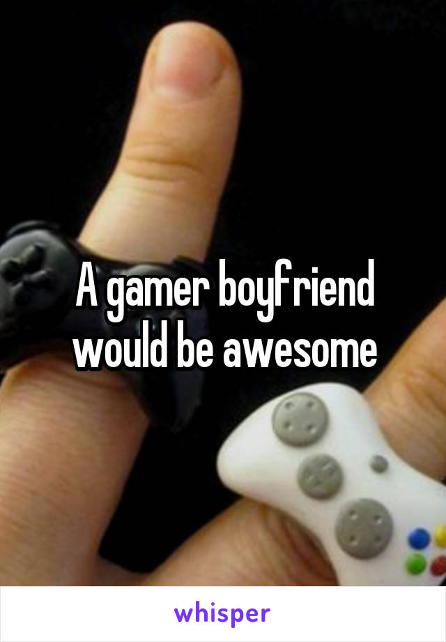 A gamer boyfriend would be awesome