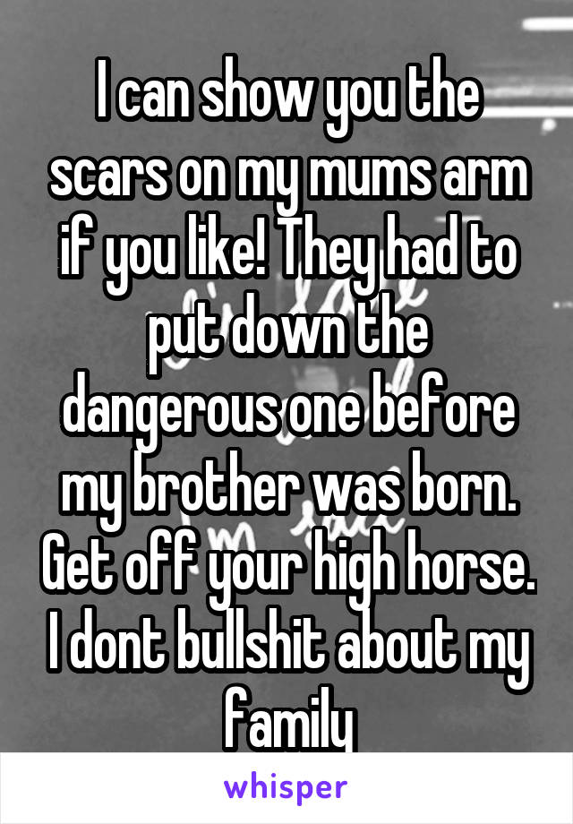 I can show you the scars on my mums arm if you like! They had to put down the dangerous one before my brother was born. Get off your high horse. I dont bullshit about my family