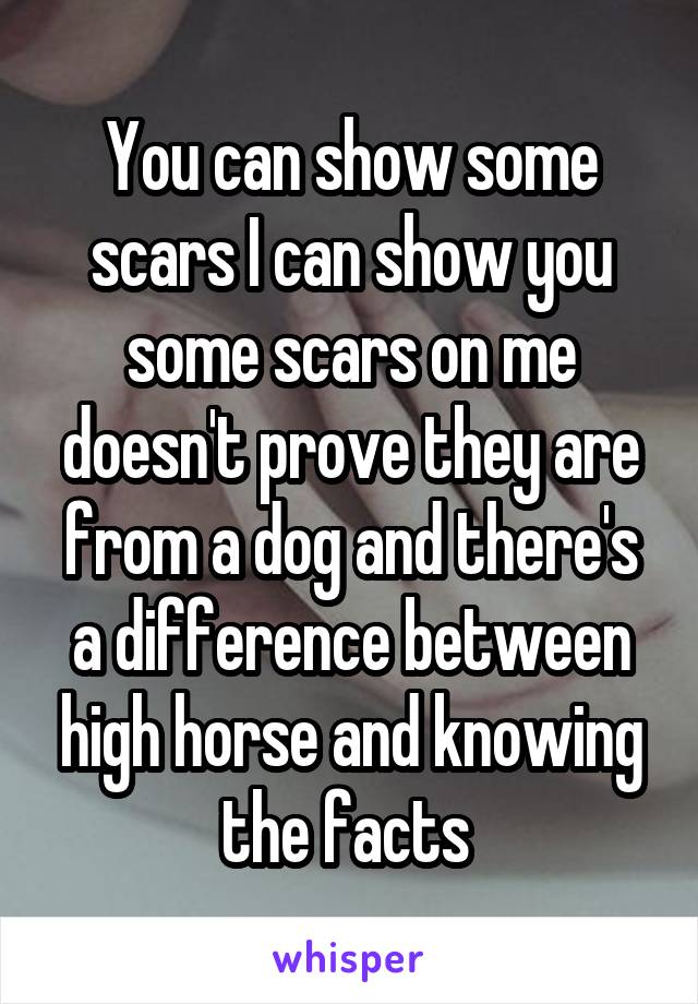 You can show some scars I can show you some scars on me doesn't prove they are from a dog and there's a difference between high horse and knowing the facts 