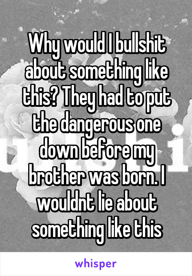 Why would I bullshit about something like this? They had to put the dangerous one down before my brother was born. I wouldnt lie about something like this