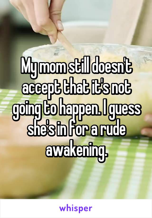 My mom still doesn't accept that it's not going to happen. I guess she's in for a rude awakening.