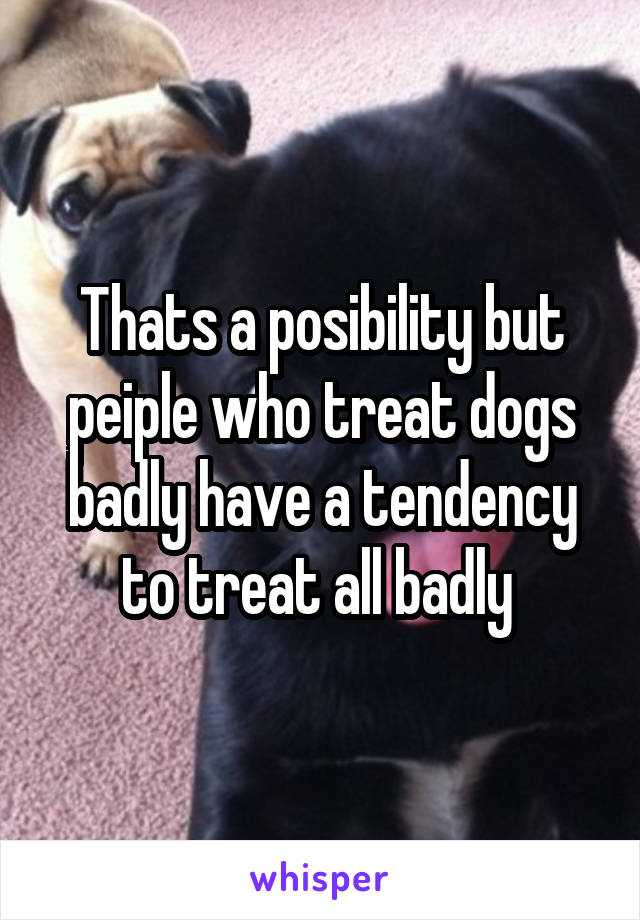 Thats a posibility but peiple who treat dogs badly have a tendency to treat all badly 