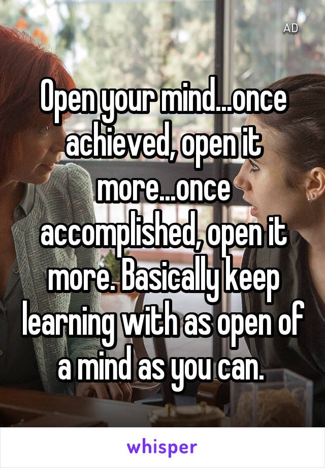 Open your mind...once achieved, open it more...once accomplished, open it more. Basically keep learning with as open of a mind as you can. 