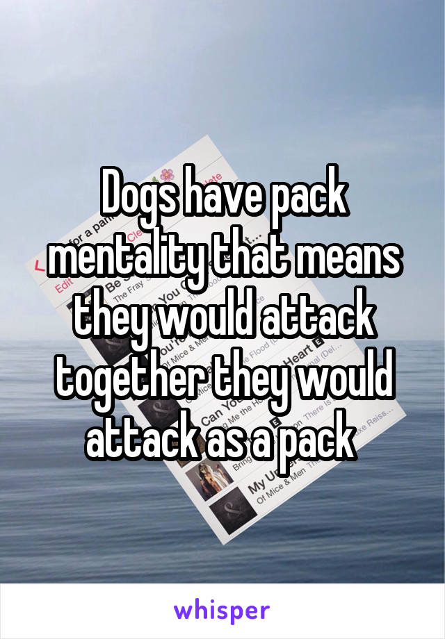 Dogs have pack mentality that means they would attack together they would attack as a pack 