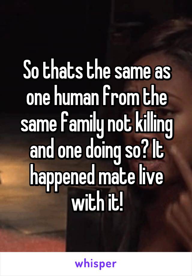 So thats the same as one human from the same family not killing and one doing so? It happened mate live with it!