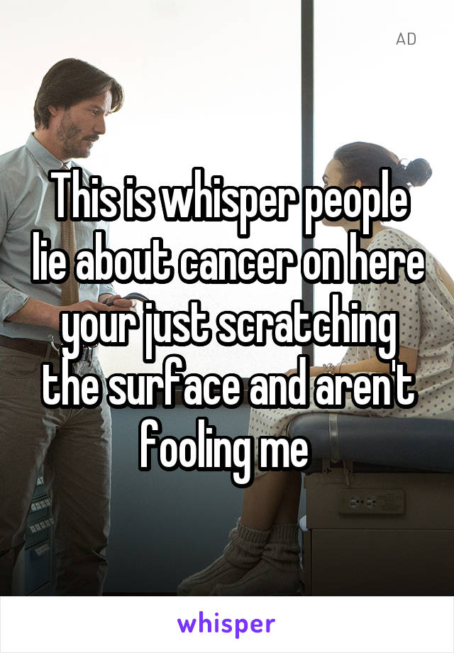 This is whisper people lie about cancer on here your just scratching the surface and aren't fooling me 