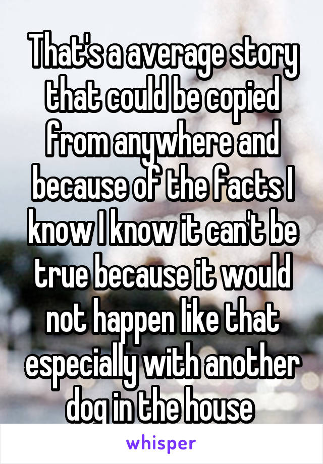 That's a average story that could be copied from anywhere and because of the facts I know I know it can't be true because it would not happen like that especially with another dog in the house 