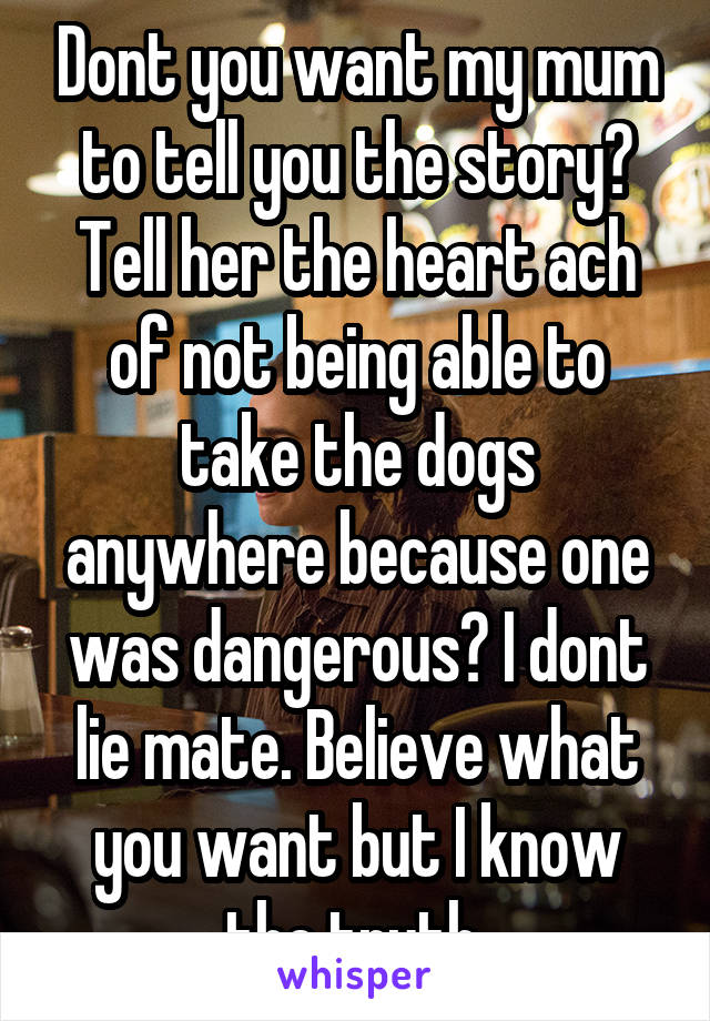 Dont you want my mum to tell you the story? Tell her the heart ach of not being able to take the dogs anywhere because one was dangerous? I dont lie mate. Believe what you want but I know the truth 