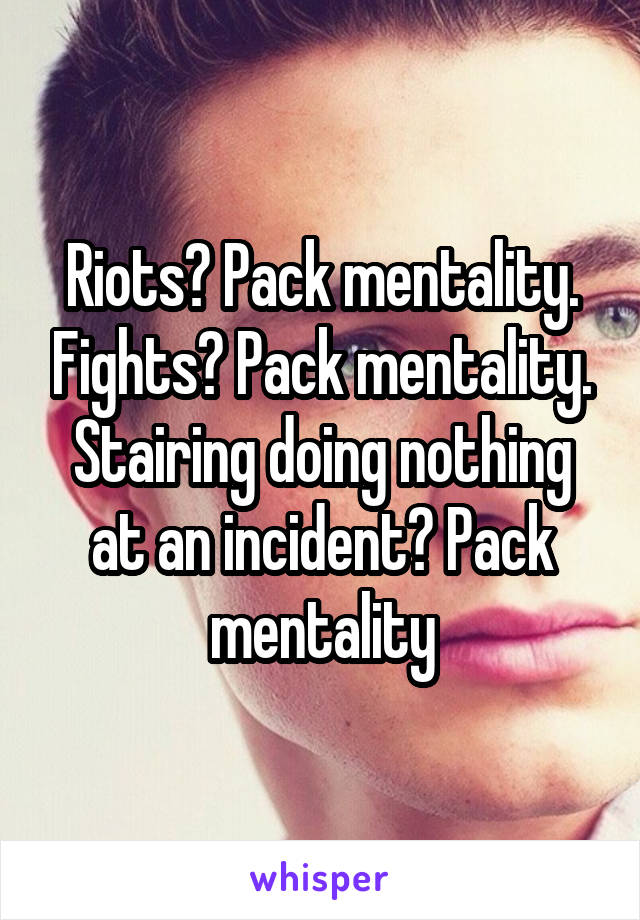 Riots? Pack mentality. Fights? Pack mentality. Stairing doing nothing at an incident? Pack mentality