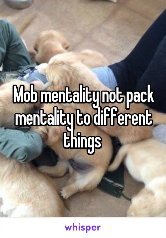 Mob mentality not pack mentality to different things 