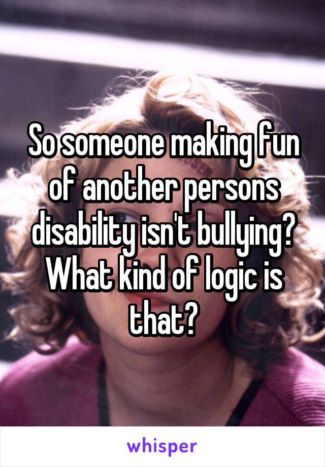 So someone making fun of another persons disability isn't bullying? What kind of logic is that?