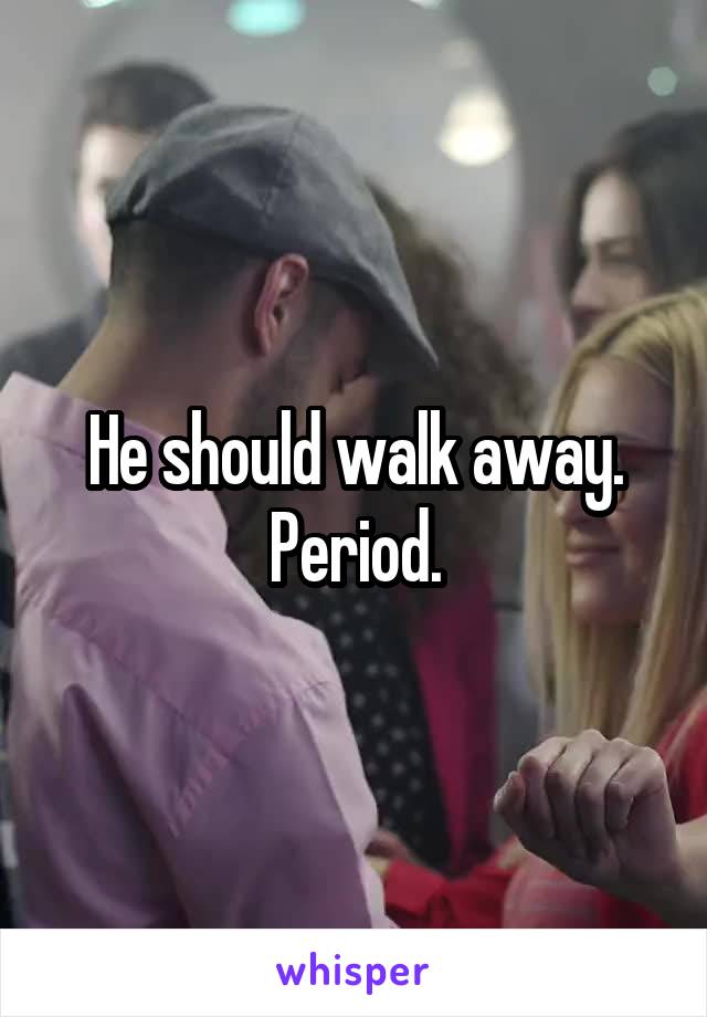 He should walk away. Period.