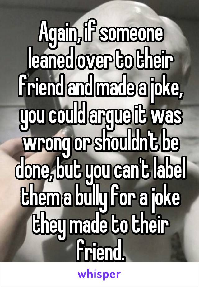 Again, if someone leaned over to their friend and made a joke, you could argue it was wrong or shouldn't be done, but you can't label them a bully for a joke they made to their friend.