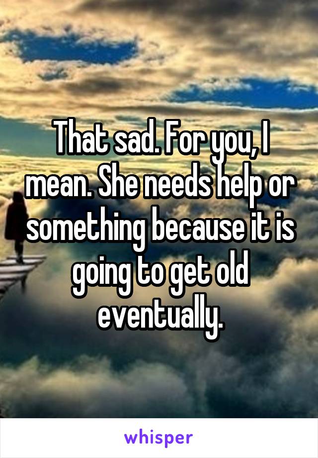 That sad. For you, I mean. She needs help or something because it is going to get old eventually.