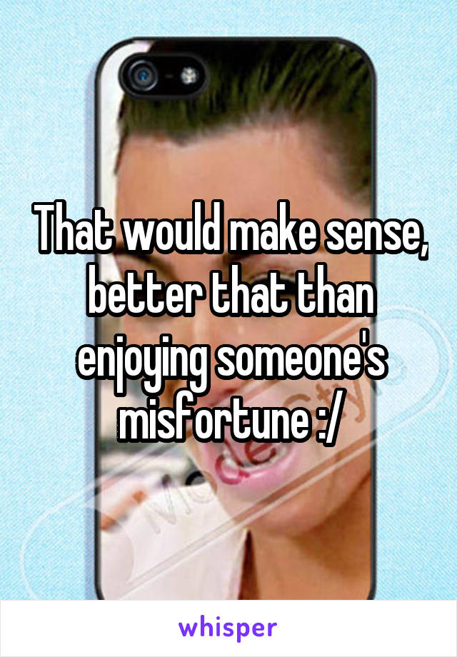 That would make sense, better that than enjoying someone's misfortune :/