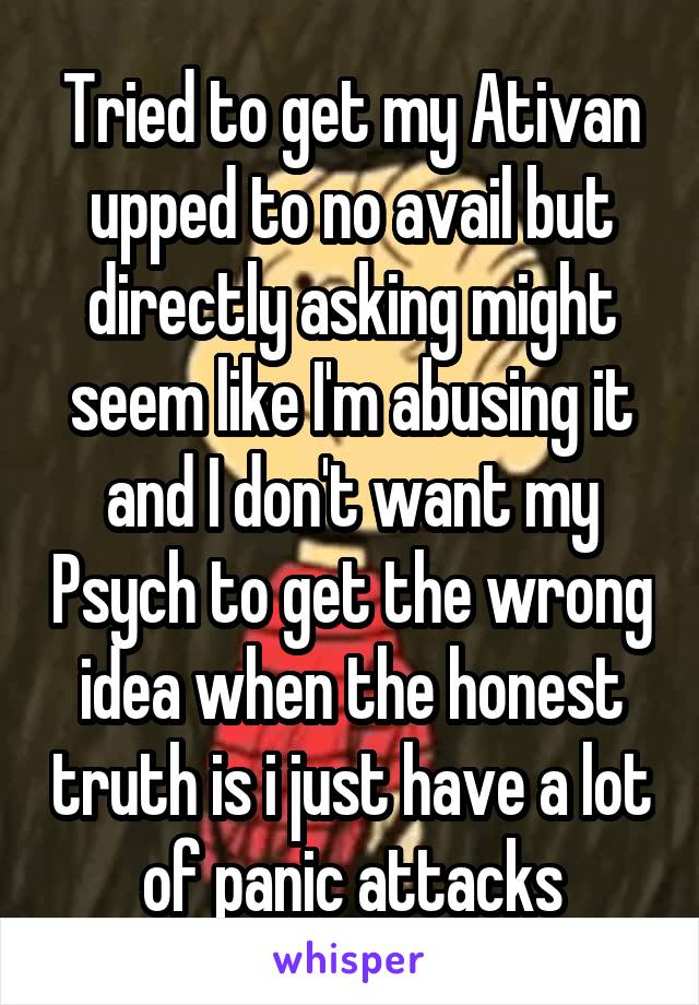 Tried to get my Ativan upped to no avail but directly asking might seem like I'm abusing it and I don't want my Psych to get the wrong idea when the honest truth is i just have a lot of panic attacks