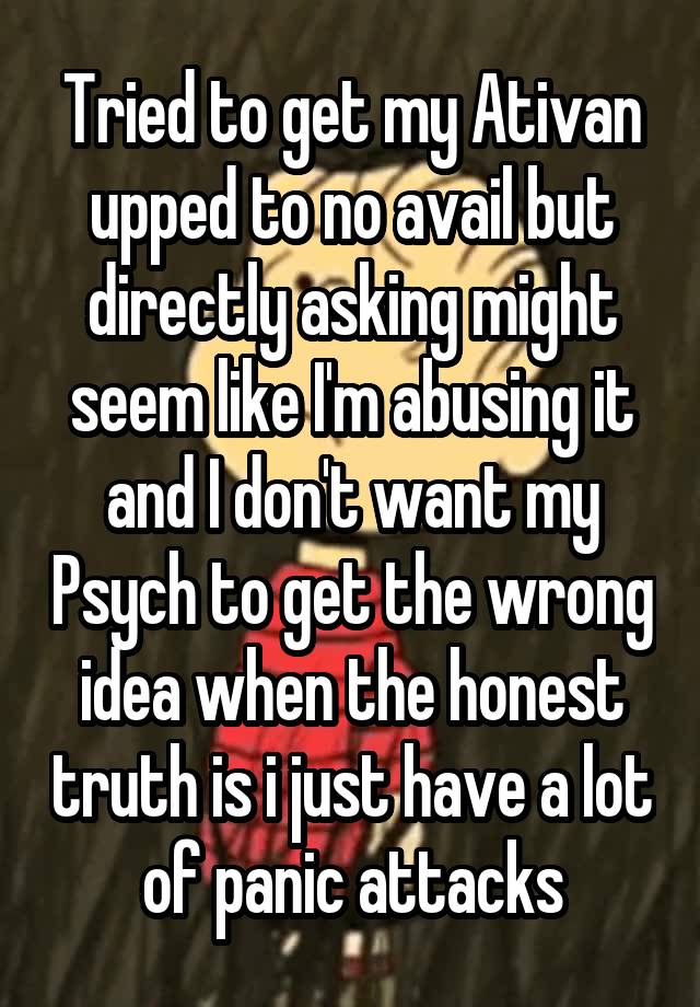 Tried to get my Ativan upped to no avail but directly asking might seem like I'm abusing it and I don't want my Psych to get the wrong idea when the honest truth is i just have a lot of panic attacks