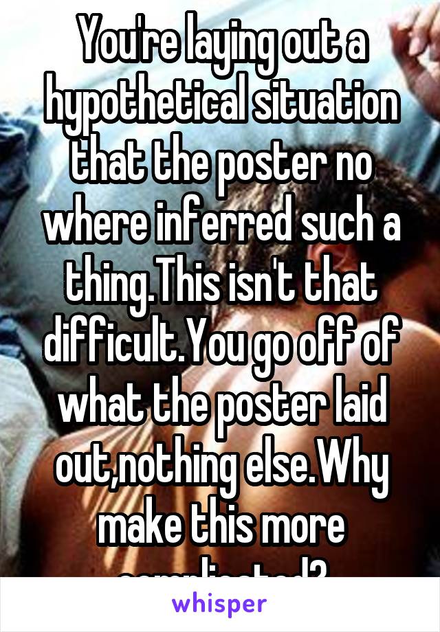 You're laying out a hypothetical situation that the poster no where inferred such a thing.This isn't that difficult.You go off of what the poster laid out,nothing else.Why make this more complicated?