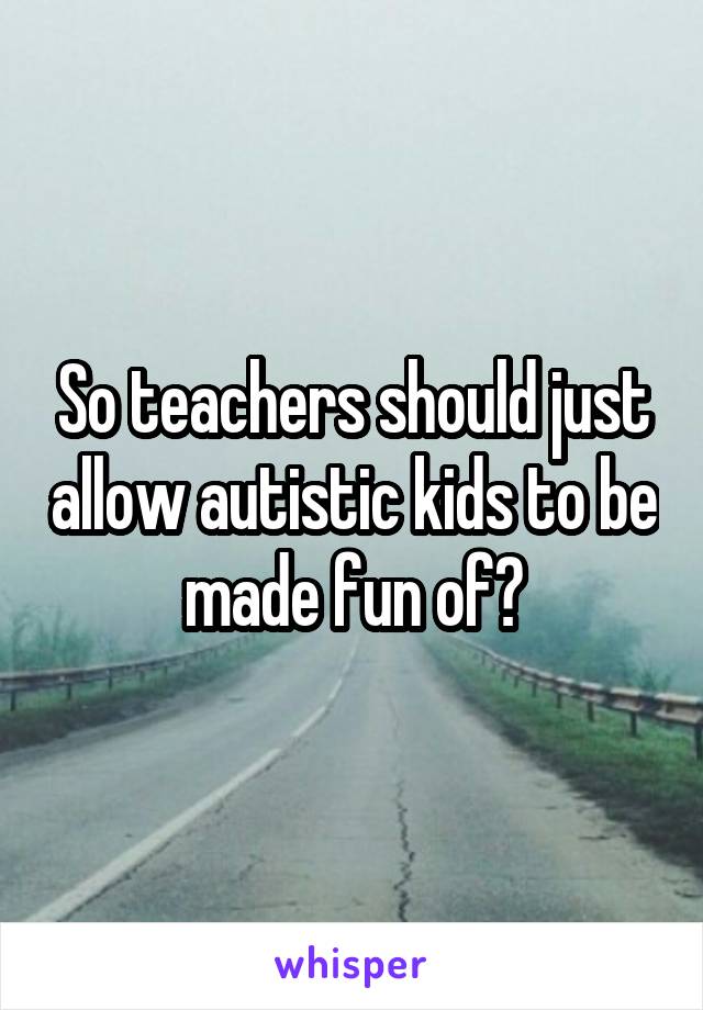 So teachers should just allow autistic kids to be made fun of?