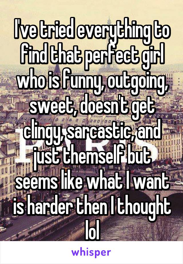 I've tried everything to find that perfect girl who is funny, outgoing, sweet, doesn't get clingy, sarcastic, and just themself but seems like what I want is harder then I thought lol