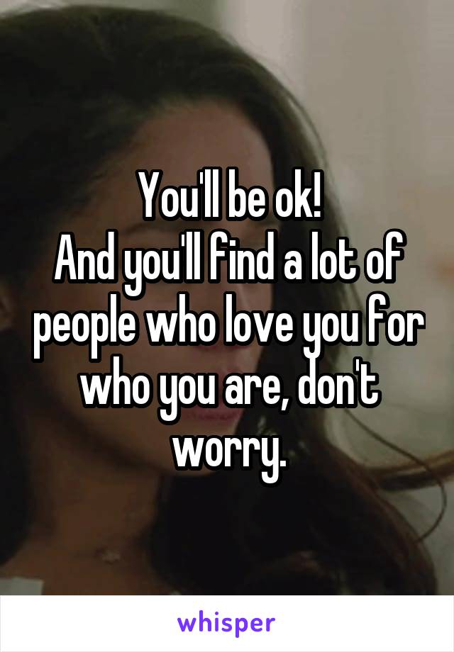 You'll be ok!
And you'll find a lot of people who love you for who you are, don't worry.