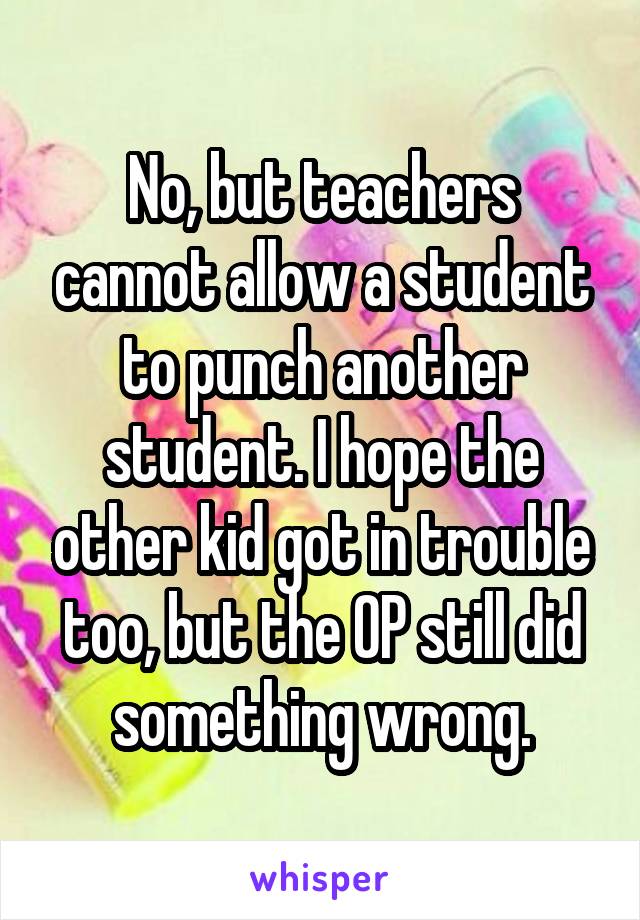 No, but teachers cannot allow a student to punch another student. I hope the other kid got in trouble too, but the OP still did something wrong.