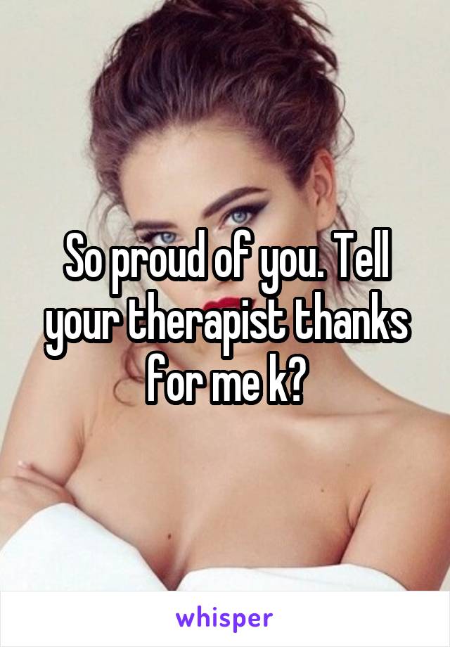 So proud of you. Tell your therapist thanks for me k?