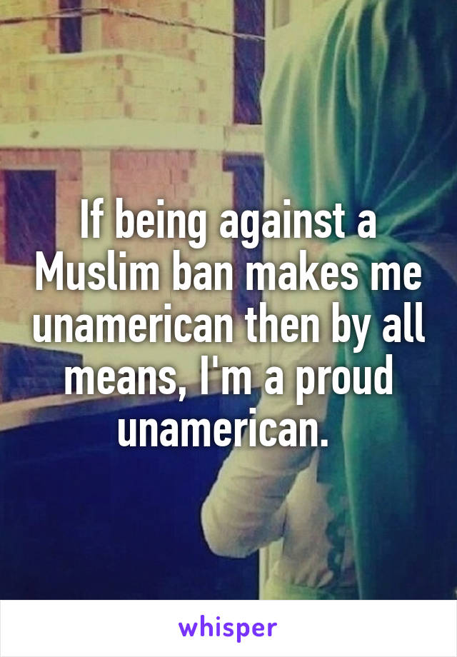 If being against a Muslim ban makes me unamerican then by all means, I'm a proud unamerican. 