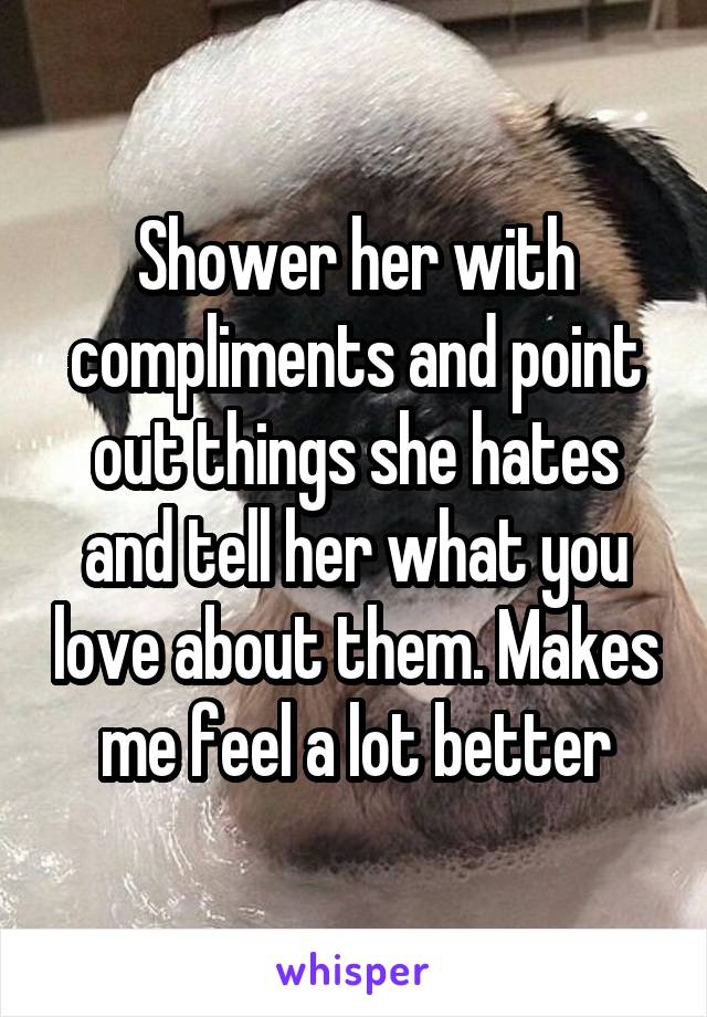 Shower her with compliments and point out things she hates and tell her what you love about them. Makes me feel a lot better